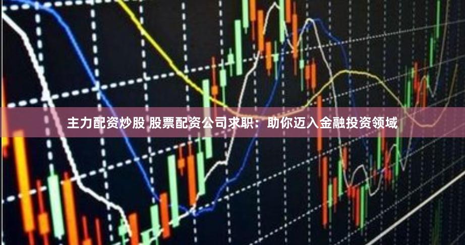 主力配资炒股 股票配资公司求职：助你迈入金融投资领域