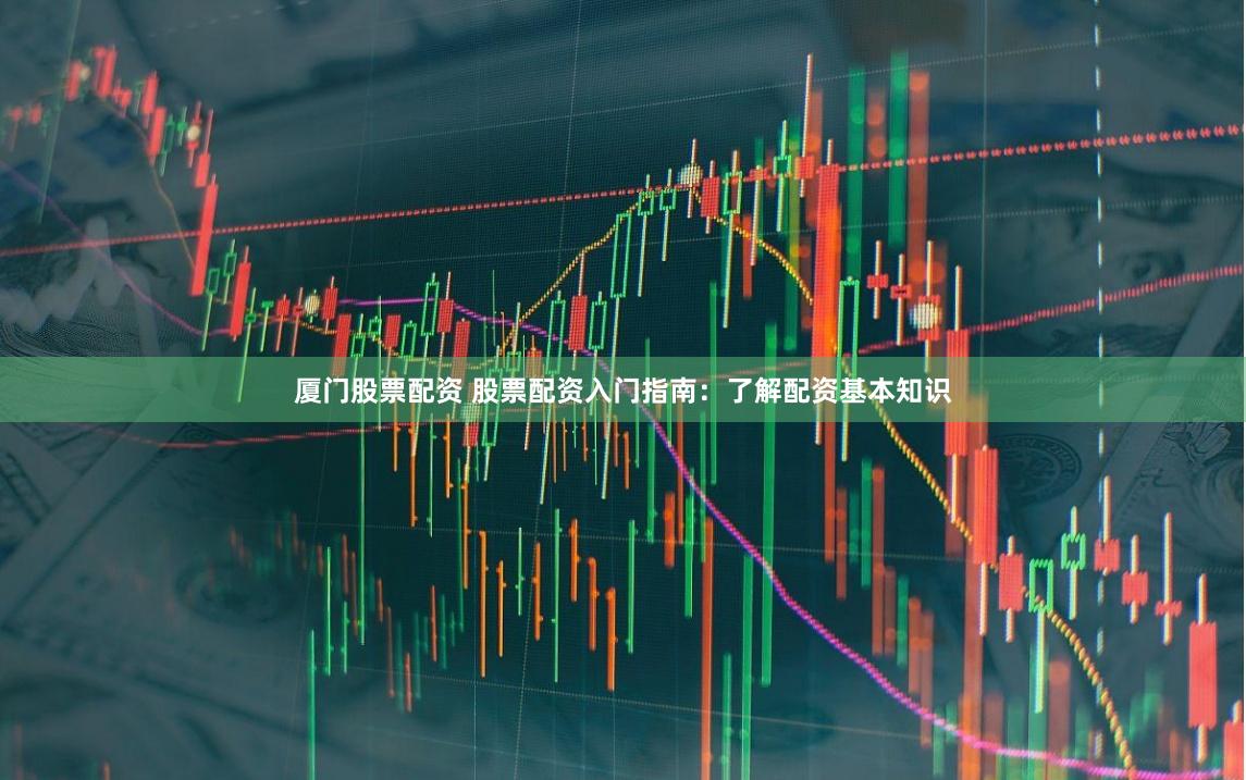 厦门股票配资 股票配资入门指南：了解配资基本知识
