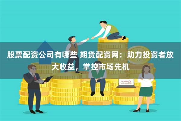 股票配资公司有哪些 期货配资网：助力投资者放大收益，掌控市场先机