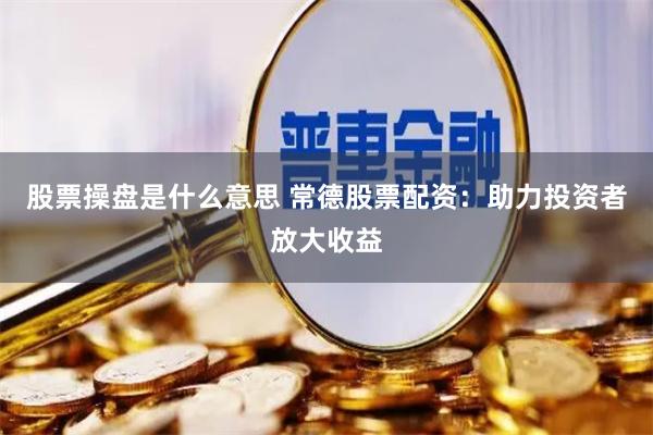 股票操盘是什么意思 常德股票配资：助力投资者放大收益