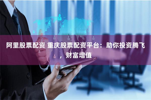 阿里股票配资 重庆股票配资平台：助你投资腾飞，财富增值