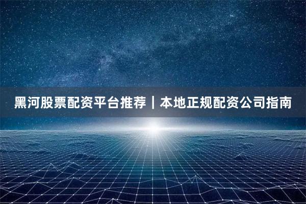 黑河股票配资平台推荐｜本地正规配资公司指南