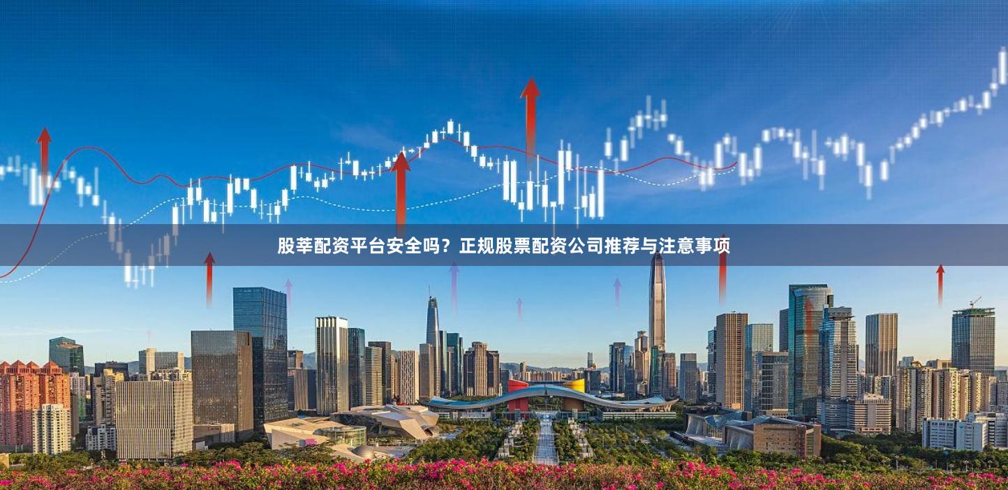 股莘配资平台安全吗？正规股票配资公司推荐与注意事项