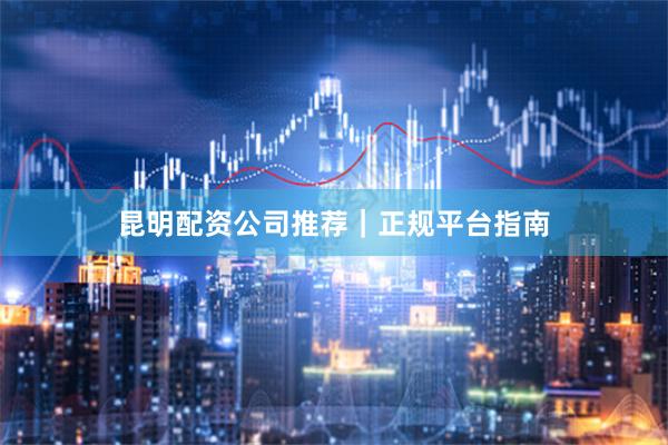 昆明配资公司推荐｜正规平台指南